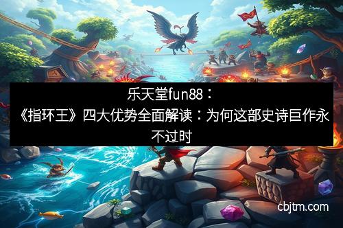 乐天堂fun88：《指环王》四大优势全面解读：为何这部史诗巨作永不过时